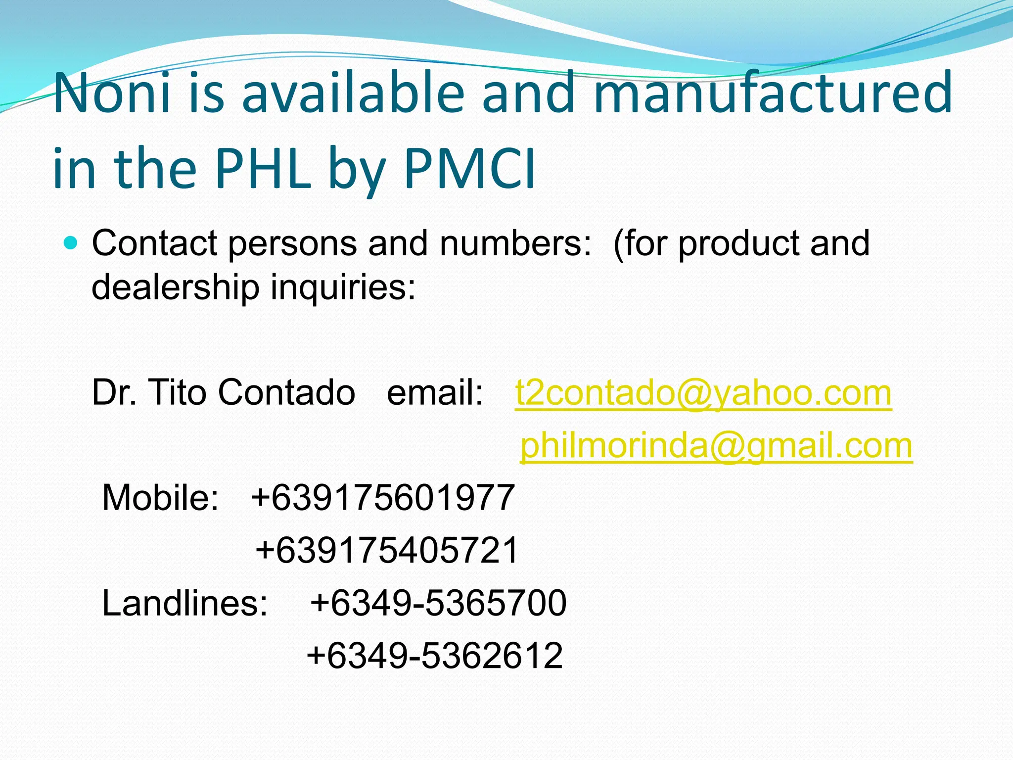 Noni is available and manufactured
in the PHL by PMCI
 Contact persons and numbers: (for product and
 dealership inquiries:

 Dr. Tito Contado email: t2contado@yahoo.com
                          philmorinda@gmail.com
 Mobile: +639175601977
            +639175405721
 Landlines: +6349-5365700
               +6349-5362612
 