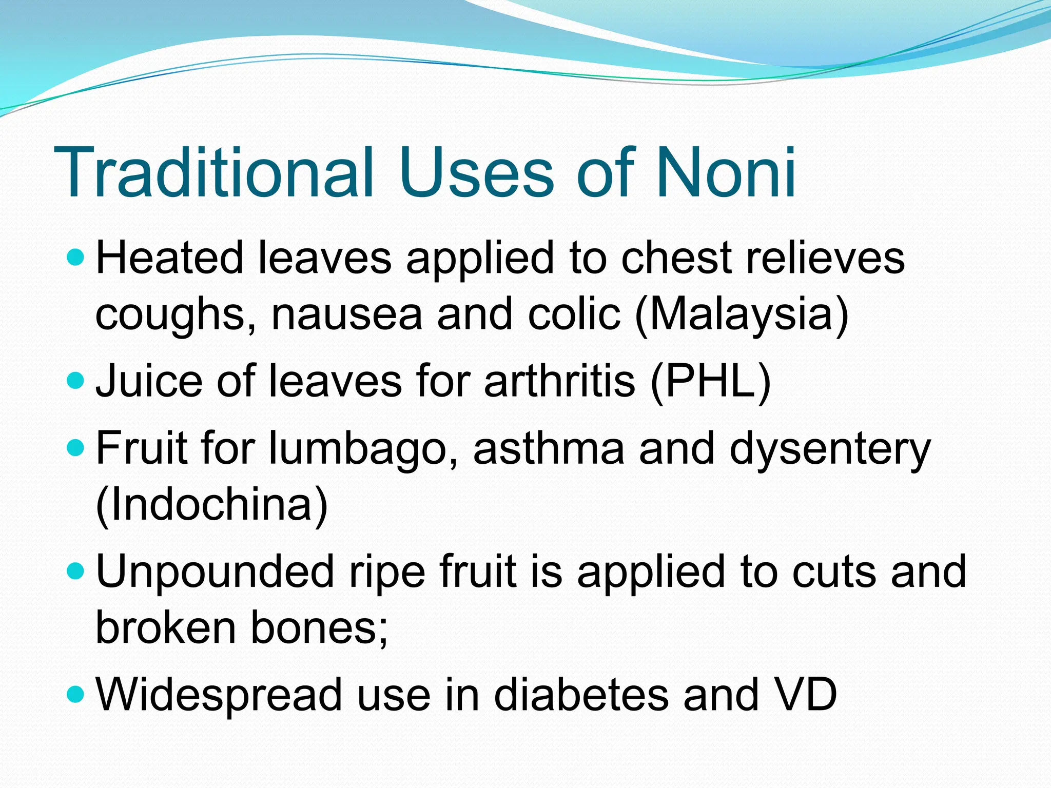 Traditional Uses of Noni
 Heated leaves applied to chest relieves
  coughs, nausea and colic (Malaysia)
 Juice of leaves for arthritis (PHL)
 Fruit for lumbago, asthma and dysentery
  (Indochina)
 Unpounded ripe fruit is applied to cuts and
  broken bones;
 Widespread use in diabetes and VD
 