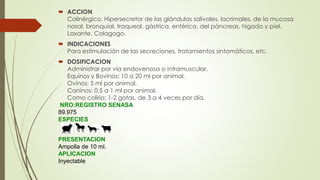  ACCION
Colinérgico. Hipersecretor de las glándulas salivales, lacrimales, de la mucosa
nasal, bronquial, traqueal, gástrica, entérica, del páncreas, higado y piel.
Laxante. Colagogo.
 INDICACIONES
Para estimulación de las secreciones, tratamientos sintomáticos, etc.
 DOSIFICACION
Administrar por vía endovenosa o intramuscular.
Equinos y Bovinos: 10 a 20 ml por animal.
Ovinos: 5 ml por animal.
Caninos: 0,5 a 1 ml por animal.
Como colirio: 1-2 gotas, de 3 a 4 veces por día.
NRO:REGISTRO SENASA
89.975
ESPECIES
PRESENTACION
Ampolla de 10 ml.
APLICACION
Inyectable
 