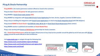 PiLog 20-07-2022 17
PiLog & Oracle Partnership
PiLog MDRM is the master governance solution offered on cloud to the customers
PiLog has been Oracle’s ISV partner for data governance solutions
PiLog MDRM is Oracle Cloud ready solution (OCI)
PiLog MDRM has integration with Oracle EBS & Oracle Fusion Applications for Item, Service, Supplier, Customer & EAM masters
PiLog is busy re-building the integrations with Oracle Fusion Applications on cloud using Oracle Integration Cloud [with EBS Adapters]
PiLog moved MDRM to Oracle Cloud in Q4-2020 (for India, ME & US) on Oracle Gen2 Cloud Infrastructure (Data centers)
PiLog MDRM solution is published and available on Oracle Market Place
PiLog is also working with Oracle on Sell & Service partnerships for Oracle customers
OCI – Oracle Cloud Infrastructure will be the largest infrastructure of any cloud service provider around the globe by end of next year with 36 Data
centers around the world offered on Gen2 architecture
Visit www.oracle.com or navigate through the following links
https://www.oracle.com/cloud/data-regions.html#apac
https://www.oracle.com/cloud/architecture-and-regions.html
https://www.oracle.com/cloud/
www.piloggroup.com
 