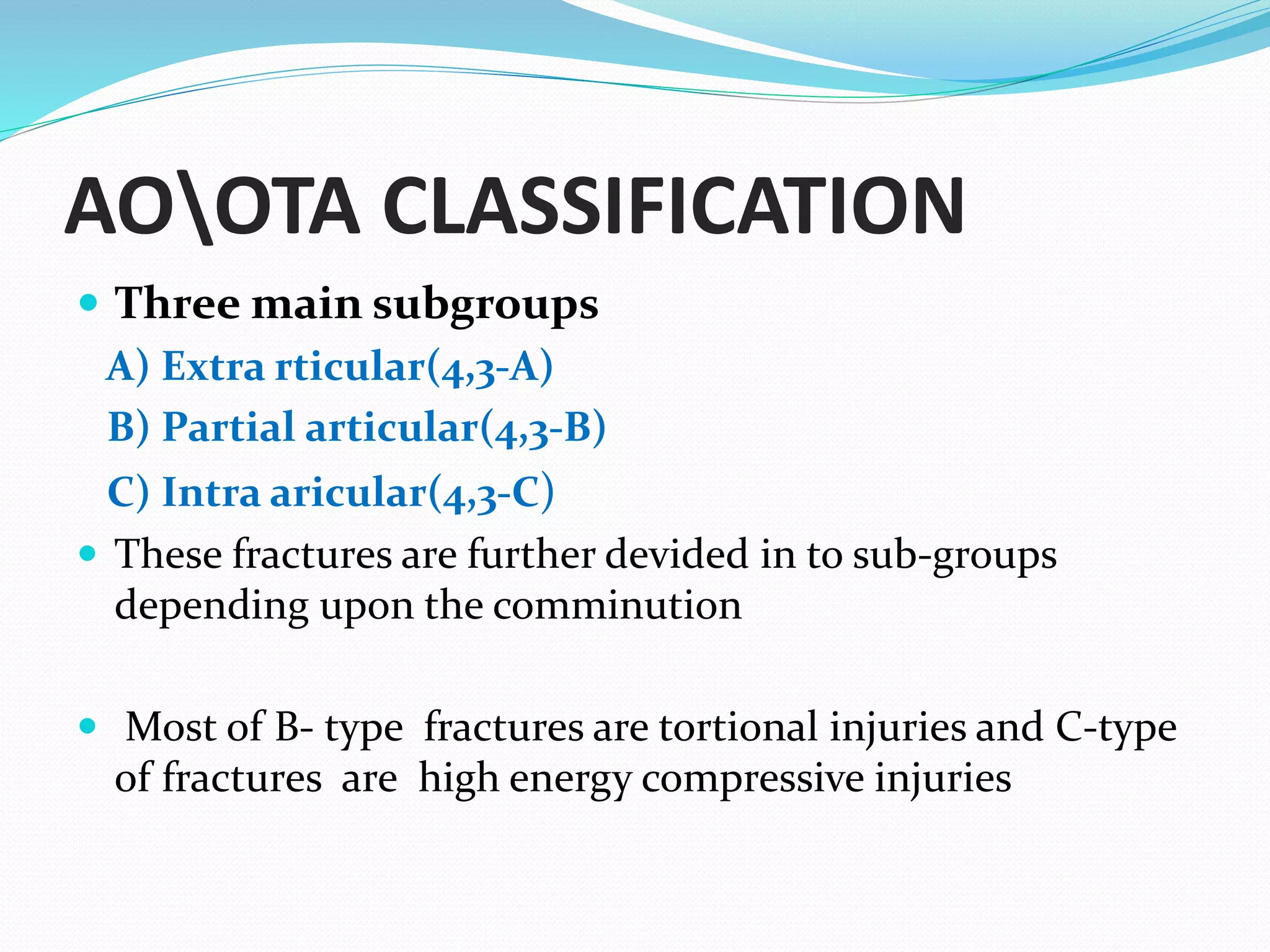 AOOTA CLASSIFICATION
 Three main subgroups
A) Extra rticular(4,3-A)
B) Partial articular(4,3-B)
C) Intra aricular(4,3-C)
 These fractures are further devided in to sub-groups
depending upon the comminution
 Most of B- type fractures are tortional injuries and C-type
of fractures are high energy compressive injuries
 