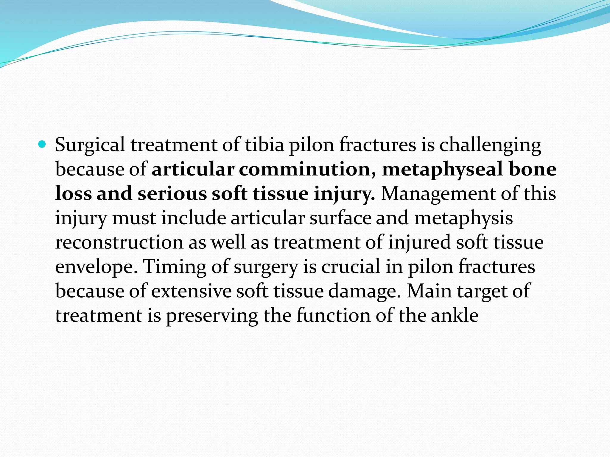 Surgical treatment of tibia pilon fractures is challenging
because of articular comminution, metaphyseal bone
loss and serious soft tissue injury. Management of this
injury must include articular surface and metaphysis
reconstruction as well as treatment of injured soft tissue
envelope. Timing of surgery is crucial in pilon fractures
because of extensive soft tissue damage. Main target of
treatment is preserving the function of the ankle
 