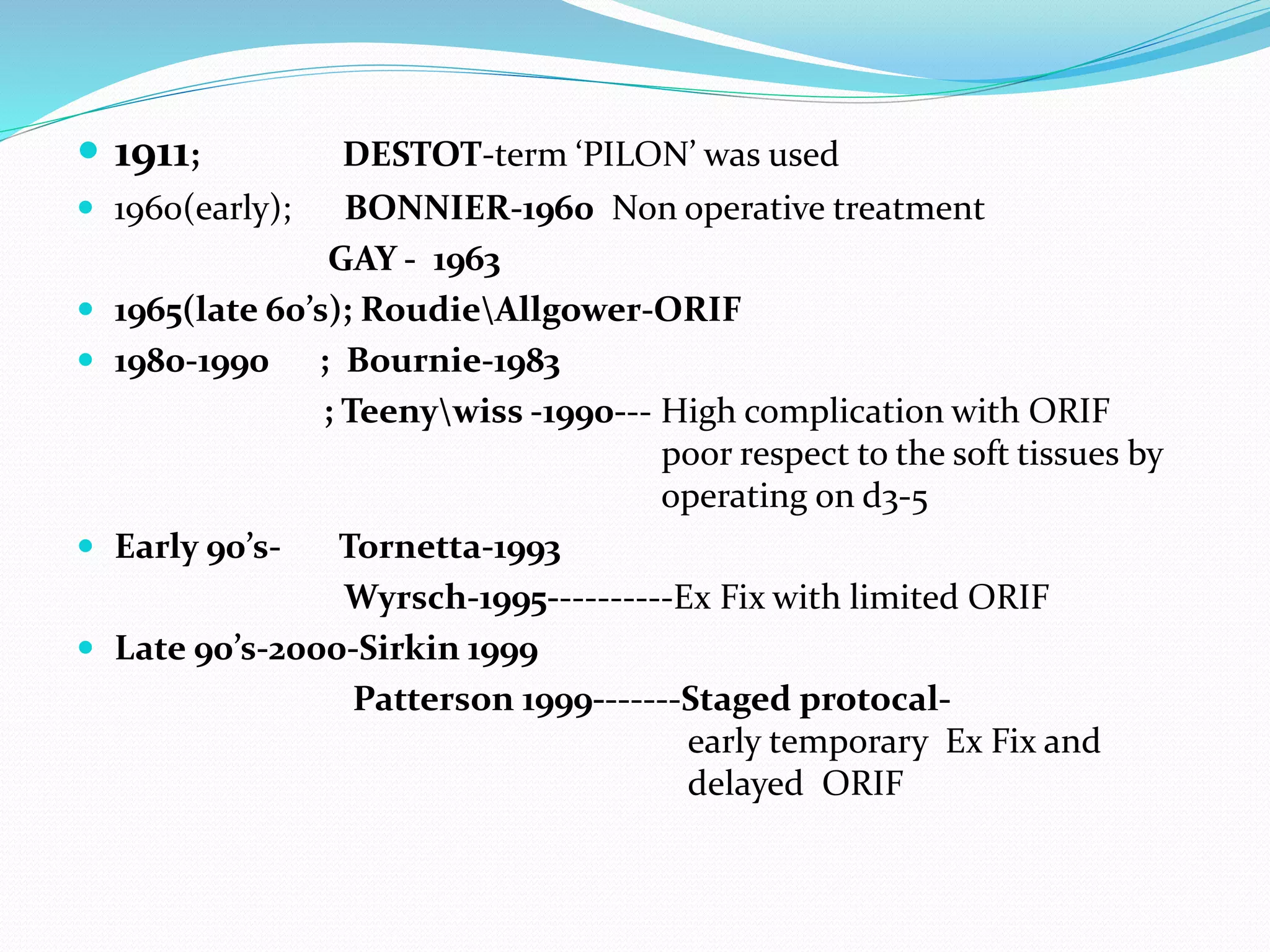  1911; DESTOT-term ‘PILON’ was used
 1960(early); BONNIER-1960 Non operative treatment
GAY - 1963
 1965(late 60’s); RoudieAllgower-ORIF
 1980-1990 ; Bournie-1983
; Teenywiss -1990--- High complication with ORIF
poor respect to the soft tissues by
operating on d3-5
 Early 90’s- Tornetta-1993
Wyrsch-1995----------Ex Fix with limited ORIF
 Late 90’s-2000-Sirkin 1999
Patterson 1999-------Staged protocal-
early temporary Ex Fix and
delayed ORIF
 