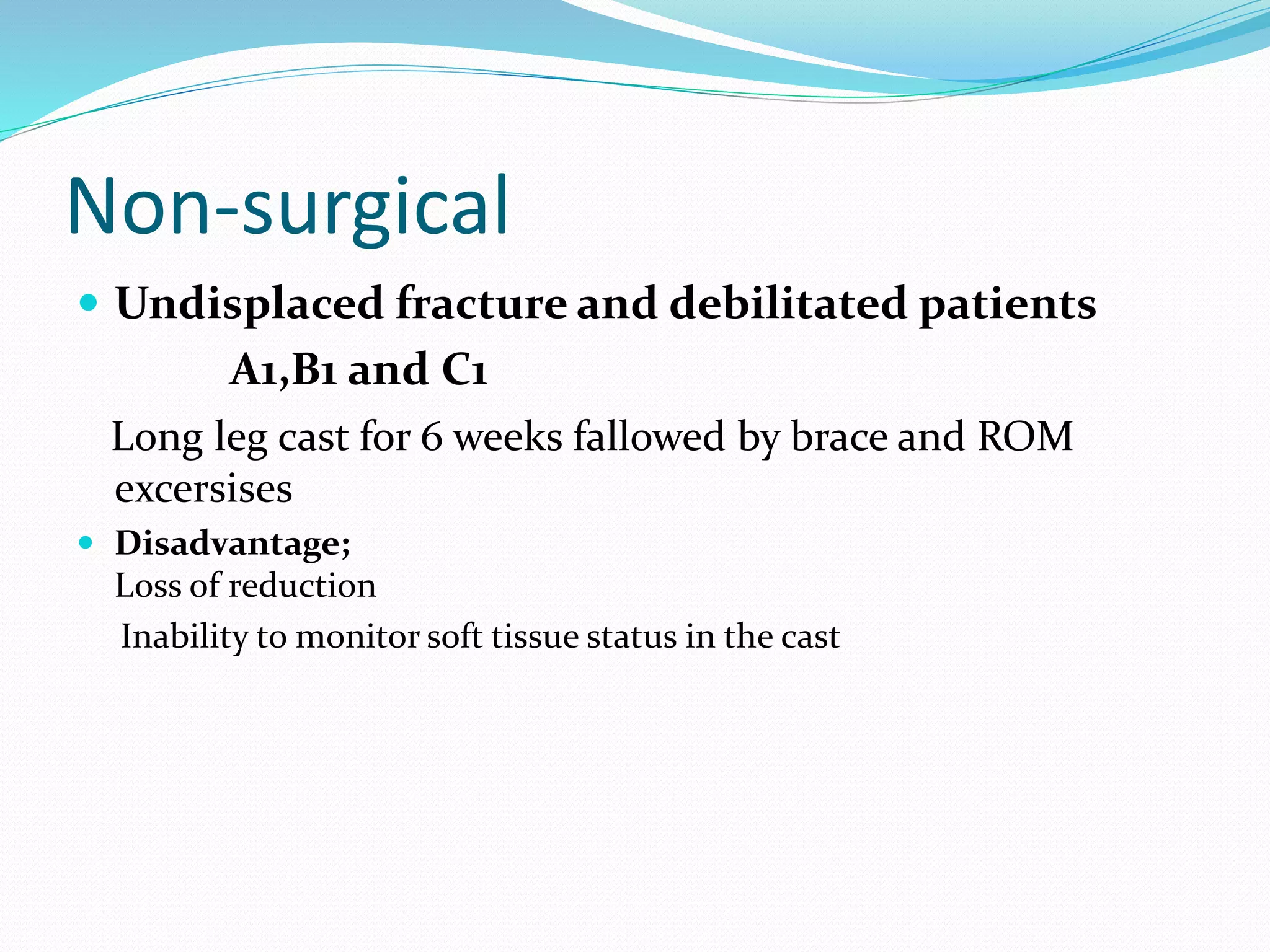 Non-surgical
 Undisplaced fracture and debilitated patients
A1,B1 and C1
Long leg cast for 6 weeks fallowed by brace and ROM
excersises
 Disadvantage;
Loss of reduction
Inability to monitor soft tissue status in the cast
 