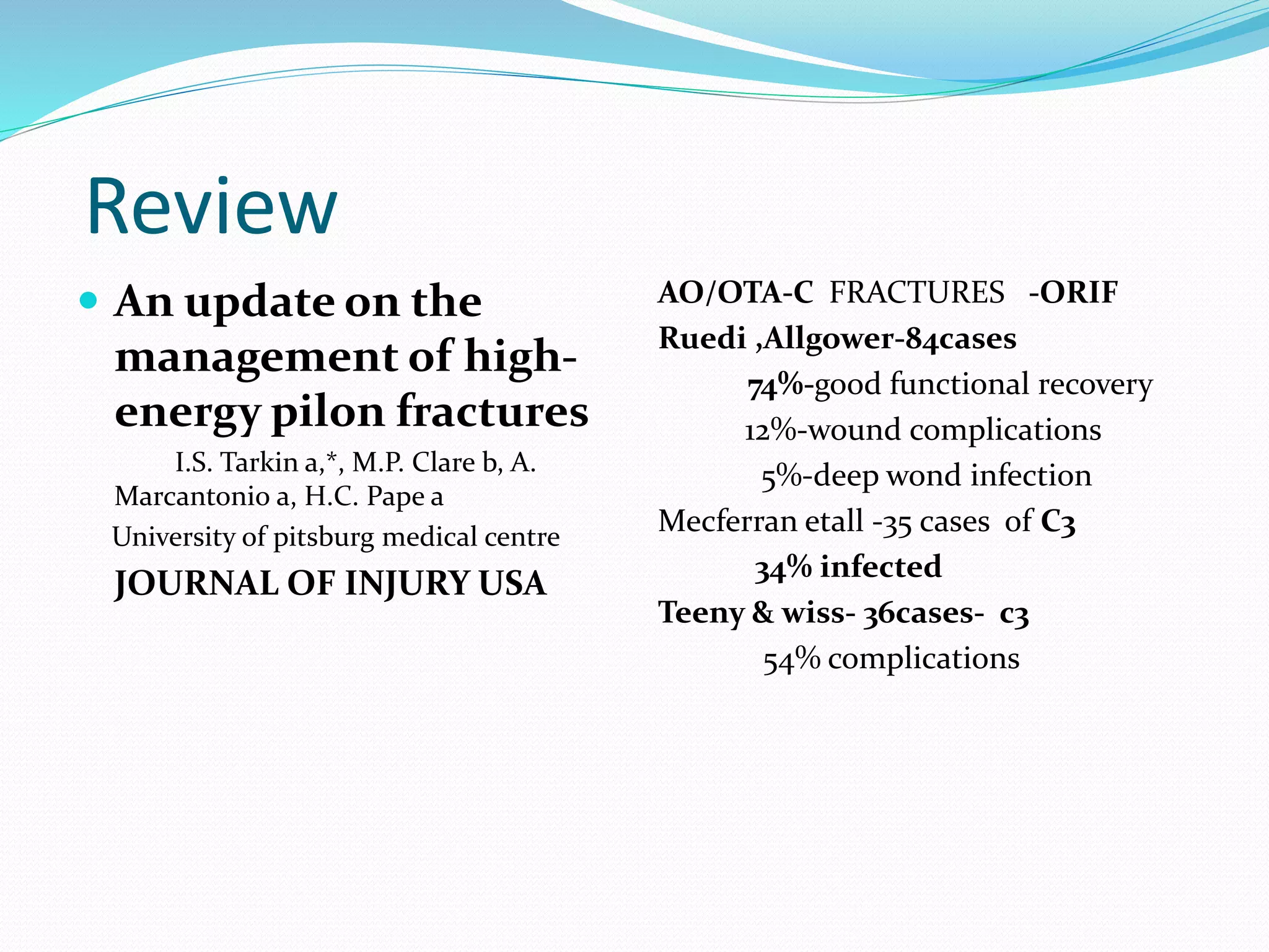 Review
 An update on the
management of high-
energy pilon fractures
I.S. Tarkin a,*, M.P. Clare b, A.
Marcantonio a, H.C. Pape a
University of pitsburg medical centre
JOURNAL OF INJURY USA
AO/OTA-C FRACTURES -ORIF
Ruedi ,Allgower-84cases
74%-good functional recovery
12%-wound complications
5%-deep wond infection
Mecferran etall -35 cases of C3
34% infected
Teeny & wiss- 36cases- c3
54% complications
 