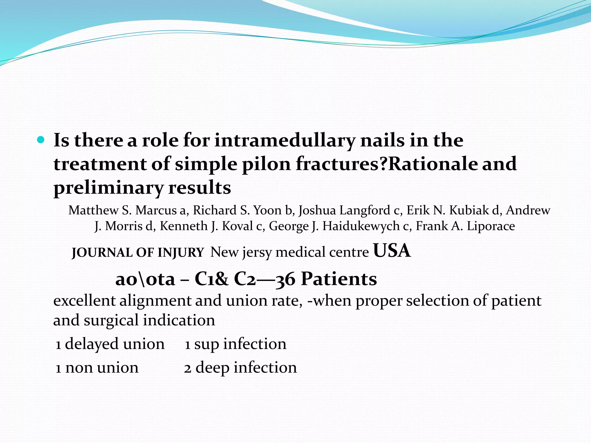  Is there a role for intramedullary nails in the
treatment of simple pilon fractures?Rationale and
preliminary results
Matthew S. Marcus a, Richard S. Yoon b, Joshua Langford c, Erik N. Kubiak d, Andrew
J. Morris d, Kenneth J. Koval c, George J. Haidukewych c, Frank A. Liporace
JOURNAL OF INJURY New jersy medical centre USA
aoota – C1& C2—36 Patients
excellent alignment and union rate, -when proper selection of patient
and surgical indication
1 delayed union 1 sup infection
1 non union 2 deep infection
 