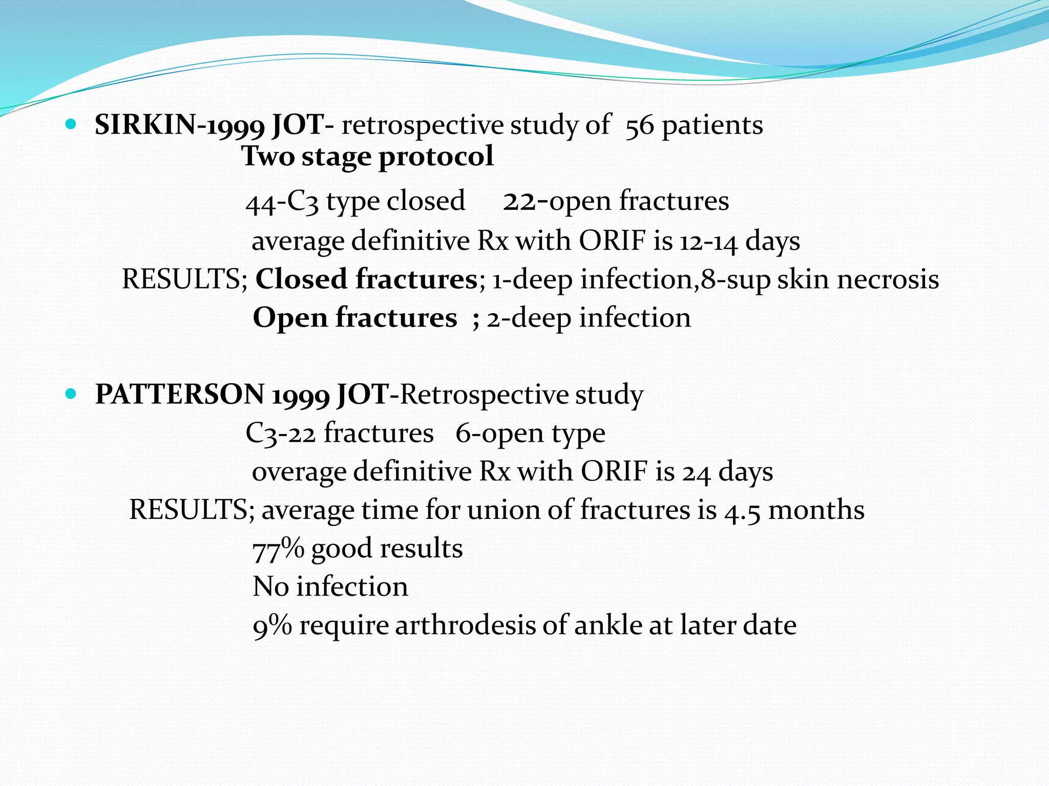 SIRKIN-1999 JOT- retrospective study of 56 patients
Two stage protocol
44-C3 type closed 22-open fractures
average definitive Rx with ORIF is 12-14 days
RESULTS; Closed fractures; 1-deep infection,8-sup skin necrosis
Open fractures ; 2-deep infection
 PATTERSON 1999 JOT-Retrospective study
C3-22 fractures 6-open type
overage definitive Rx with ORIF is 24 days
RESULTS; average time for union of fractures is 4.5 months
77% good results
No infection
9% require arthrodesis of ankle at later date
 