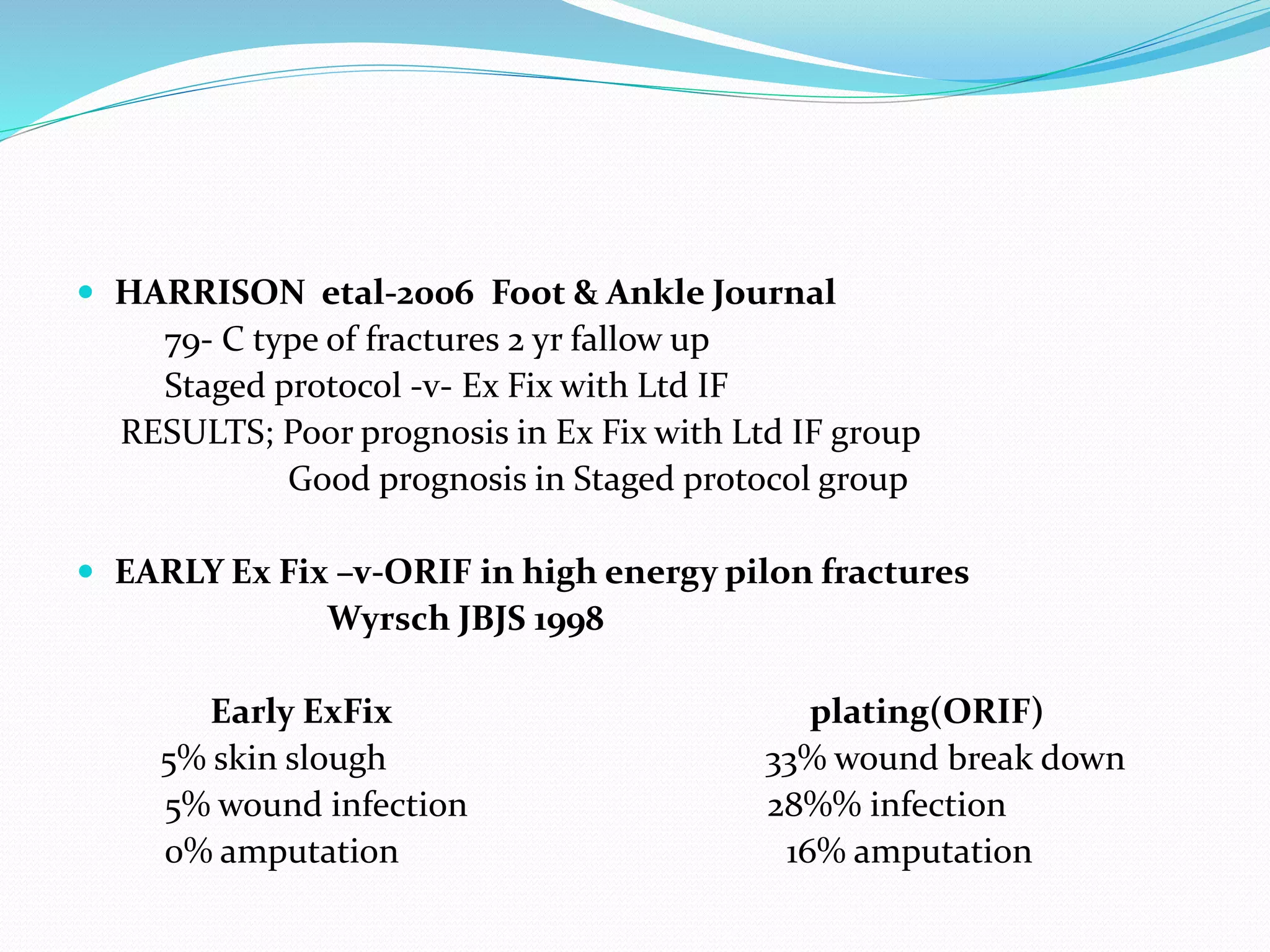  HARRISON etal-2006 Foot & Ankle Journal
79- C type of fractures 2 yr fallow up
Staged protocol -v- Ex Fix with Ltd IF
RESULTS; Poor prognosis in Ex Fix with Ltd IF group
Good prognosis in Staged protocol group
 EARLY Ex Fix –v-ORIF in high energy pilon fractures
Wyrsch JBJS 1998
Early ExFix plating(ORIF)
5% skin slough 33% wound break down
5% wound infection 28%% infection
0% amputation 16% amputation
 