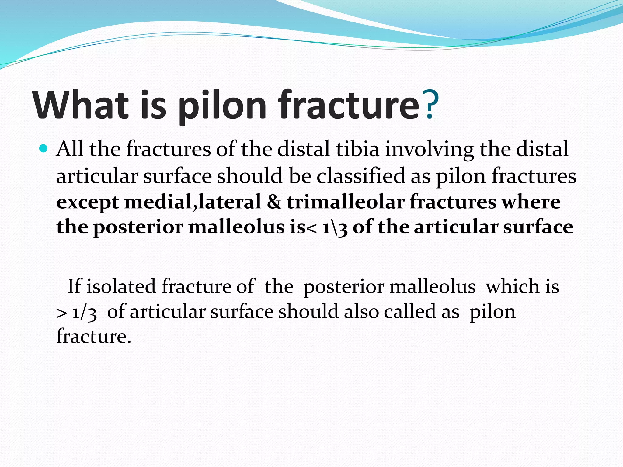 What is pilon fracture?
 All the fractures of the distal tibia involving the distal
articular surface should be classified as pilon fractures
except medial,lateral & trimalleolar fractures where
the posterior malleolus is< 13 of the articular surface
If isolated fracture of the posterior malleolus which is
> 1/3 of articular surface should also called as pilon
fracture.
 