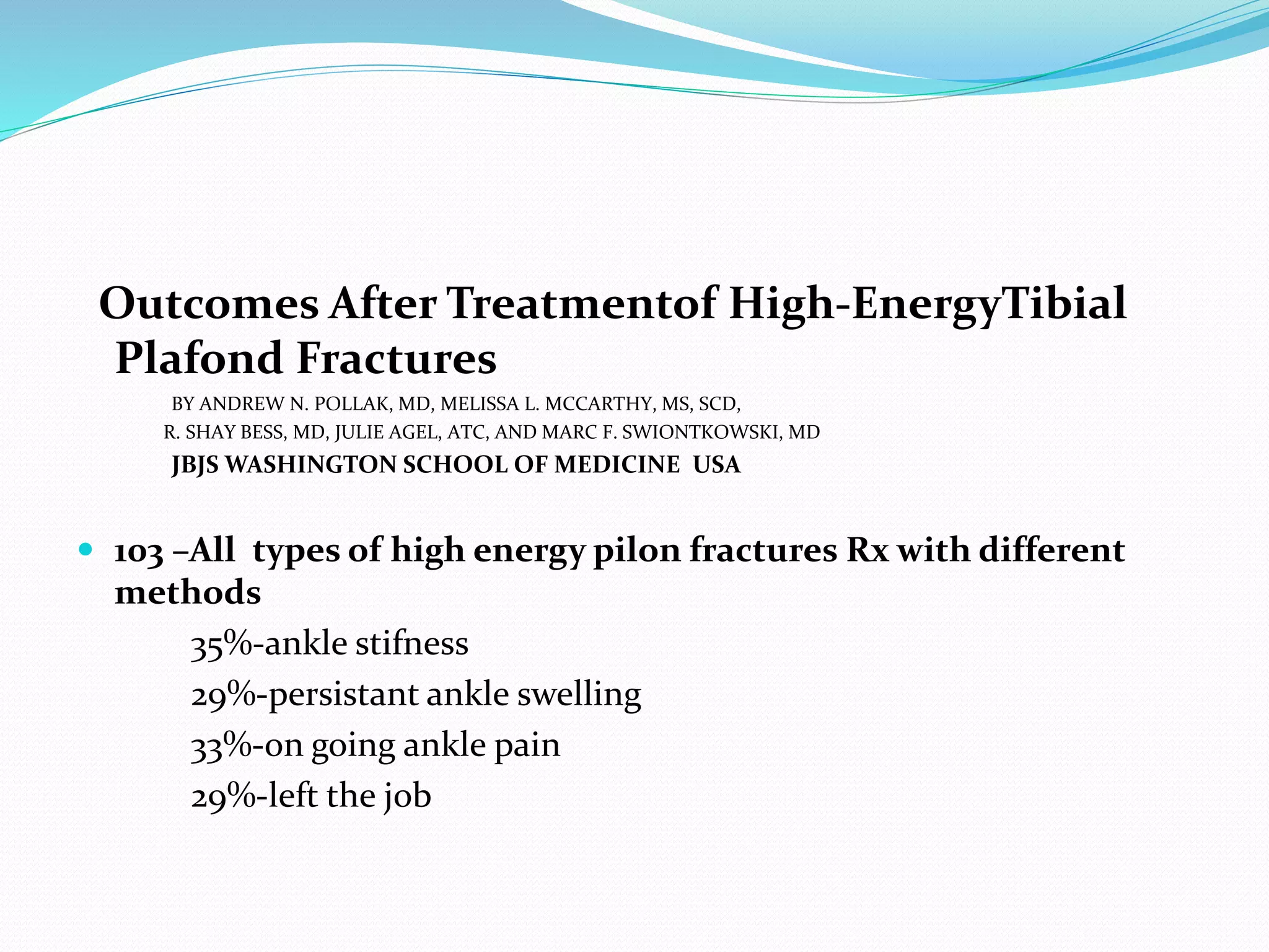 Outcomes After Treatmentof High-EnergyTibial
Plafond Fractures
BY ANDREW N. POLLAK, MD, MELISSA L. MCCARTHY, MS, SCD,
R. SHAY BESS, MD, JULIE AGEL, ATC, AND MARC F. SWIONTKOWSKI, MD
JBJS WASHINGTON SCHOOL OF MEDICINE USA
 103 –All types of high energy pilon fractures Rx with different
methods
35%-ankle stifness
29%-persistant ankle swelling
33%-on going ankle pain
29%-left the job
 