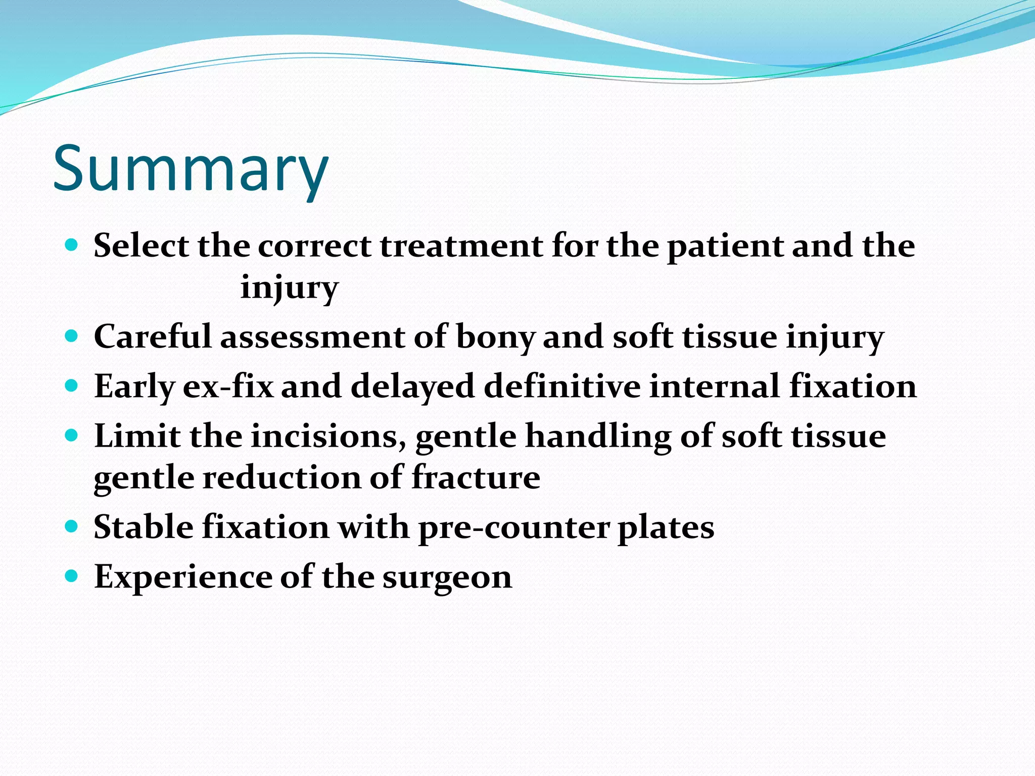 Summary
 Select the correct treatment for the patient and the
injury
 Careful assessment of bony and soft tissue injury
 Early ex-fix and delayed definitive internal fixation
 Limit the incisions, gentle handling of soft tissue
gentle reduction of fracture
 Stable fixation with pre-counter plates
 Experience of the surgeon
 