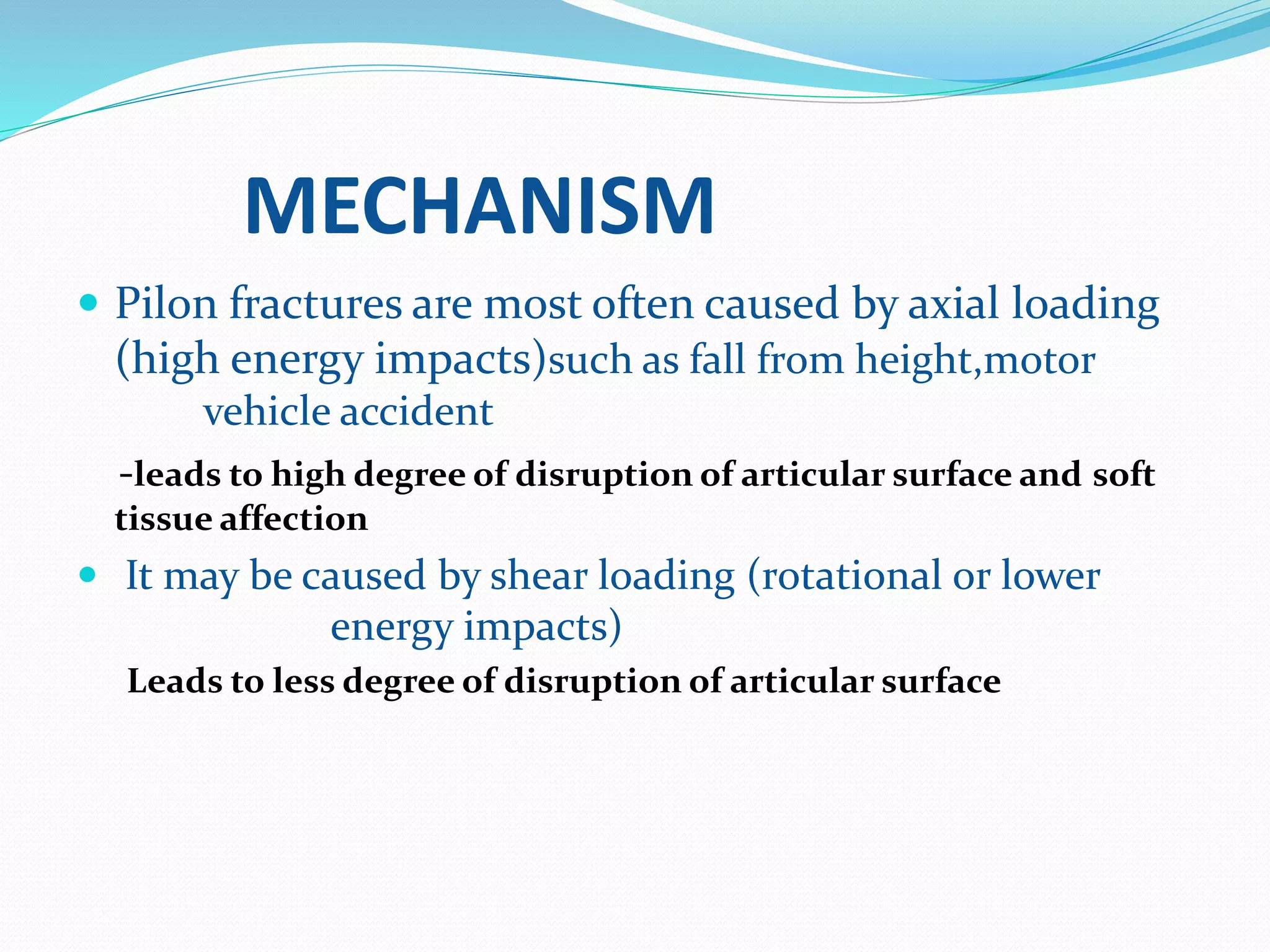 MECHANISM
 Pilon fractures are most often caused by axial loading
(high energy impacts)such as fall from height,motor
vehicle accident
-leads to high degree of disruption of articular surface and soft
tissue affection
 It may be caused by shear loading (rotational or lower
energy impacts)
Leads to less degree of disruption of articular surface
 
