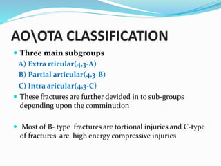 AOOTA CLASSIFICATION
 Three main subgroups
A) Extra rticular(4,3-A)
B) Partial articular(4,3-B)
C) Intra aricular(4,3-C)
 These fractures are further devided in to sub-groups
depending upon the comminution
 Most of B- type fractures are tortional injuries and C-type
of fractures are high energy compressive injuries
 