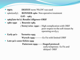  1911; DESTOT-term ‘PILON’ was used
 1960(early); BONNIER-1960 Non operative treatment
GAY - 1963
 1965(late 60’s); RoudieAllgower-ORIF
 1980-1990 ; Bournie-1983
; Teenywiss -1990--- High complication with ORIF
poor respect to the soft tissues by
operating on d3-5
 Early 90’s- Tornetta-1993
Wyrsch-1995----------Ex Fix with limited ORIF
 Late 90’s-2000-Sirkin 1999
Patterson 1999-------Staged protocal-
early temporary Ex Fix and
delayed ORIF
 