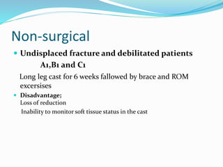 Non-surgical
 Undisplaced fracture and debilitated patients
A1,B1 and C1
Long leg cast for 6 weeks fallowed by brace and ROM
excersises
 Disadvantage;
Loss of reduction
Inability to monitor soft tissue status in the cast
 