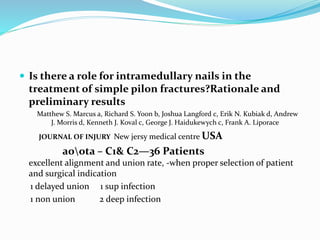  Is there a role for intramedullary nails in the
treatment of simple pilon fractures?Rationale and
preliminary results
Matthew S. Marcus a, Richard S. Yoon b, Joshua Langford c, Erik N. Kubiak d, Andrew
J. Morris d, Kenneth J. Koval c, George J. Haidukewych c, Frank A. Liporace
JOURNAL OF INJURY New jersy medical centre USA
aoota – C1& C2—36 Patients
excellent alignment and union rate, -when proper selection of patient
and surgical indication
1 delayed union 1 sup infection
1 non union 2 deep infection
 