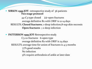  SIRKIN-1999 JOT- retrospective study of 56 patients
Two stage protocol
44-C3 type closed 22-open fractures
average definitive Rx with ORIF is 12-14 days
RESULTS; Closed fractures; 1-deep infection,8-sup skin necrosis
Open fractures ; 2-deep infection
 PATTERSON 1999 JOT-Retrospective study
C3-22 fractures 6-open type
overage definitive Rx with ORIF is 24 days
RESULTS; average time for union of fractures is 4.5 months
77% good results
No infection
9% require arthrodesis of ankle at later date
 