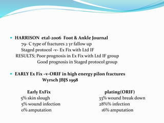  HARRISON etal-2006 Foot & Ankle Journal
79- C type of fractures 2 yr fallow up
Staged protocol -v- Ex Fix with Ltd IF
RESULTS; Poor prognosis in Ex Fix with Ltd IF group
Good prognosis in Staged protocol group
 EARLY Ex Fix –v-ORIF in high energy pilon fractures
Wyrsch JBJS 1998
Early ExFix plating(ORIF)
5% skin slough 33% wound break down
5% wound infection 28%% infection
0% amputation 16% amputation
 