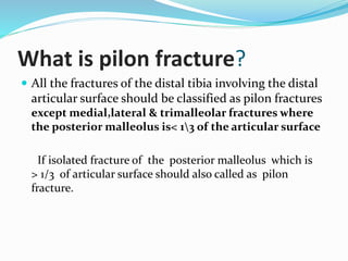 What is pilon fracture?
 All the fractures of the distal tibia involving the distal
articular surface should be classified as pilon fractures
except medial,lateral & trimalleolar fractures where
the posterior malleolus is< 13 of the articular surface
If isolated fracture of the posterior malleolus which is
> 1/3 of articular surface should also called as pilon
fracture.
 