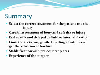 Summary
 Select the correct treatment for the patient and the
injury
 Careful assessment of bony and soft tissue injury
 Early ex-fix and delayed definitive internal fixation
 Limit the incisions, gentle handling of soft tissue
gentle reduction of fracture
 Stable fixation with pre-counter plates
 Experience of the surgeon
 