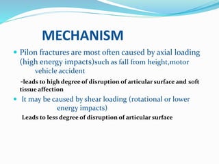 MECHANISM
 Pilon fractures are most often caused by axial loading
(high energy impacts)such as fall from height,motor
vehicle accident
-leads to high degree of disruption of articular surface and soft
tissue affection
 It may be caused by shear loading (rotational or lower
energy impacts)
Leads to less degree of disruption of articular surface
 