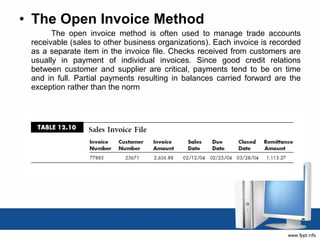 • The Open Invoice Method 
The open invoice method is often used to manage trade accounts 
receivable (sales to other business organizations). Each invoice is recorded 
as a separate item in the invoice file. Checks received from customers are 
usually in payment of individual invoices. Since good credit relations 
between customer and supplier are critical, payments tend to be on time 
and in full. Partial payments resulting in balances carried forward are the 
exception rather than the norm 

