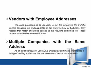 o Vendors with Employee Addresses 
The audit procedure is to use ACL to join the employee file and the 
invoice file using the address fields as the common key for both files. Only 
records that match should be passed to the resulting combined file. These 
records can then be reviewed further. 
o Multiple Companies with the Same 
Address 
As an audit safeguard, use ACL’s Duplicates command to generate a 
listing of mailing addresses that are common to two or more vendors. 
 