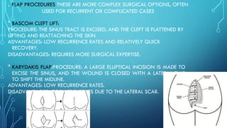 . FLAP PROCEDURES THESE ARE MORE COMPLEX SURGICAL OPTIONS, OFTEN
USED FOR RECURRENT OR COMPLICATED CASES
* BASCOM CLEFT LIFT:
PROCEDURE: THE SINUS TRACT IS EXCISED, AND THE CLEFT IS FLATTENED BY
LIFTING AND REATTACHING THE SKIN
ADVANTAGES: LOW RECURRENCE RATES AND RELATIVELY QUICK
RECOVERY.
DISADVANTAGES: REQUIRES MORE SURGICAL EXPERTISE.
* KARYDAKIS FLAP:PROCEDURE: A LARGE ELLIPTICAL INCISION IS MADE TO
EXCISE THE SINUS, AND THE WOUND IS CLOSED WITH A LATERAL FLAP
TO SHIFT THE MIDLINE.
ADVANTAGES: LOW RECURRENCE RATES.
DISADVANTAGES: COSMETIC ISSUES DUE TO THE LATERAL SCAR.
 