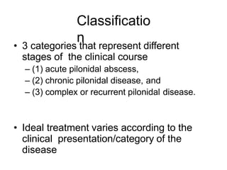 Classificatio
n
• 3 categories that represent different
stages of the clinical course
– (1) acute pilonidal abscess,
– (2) chronic pilonidal disease, and
– (3) complex or recurrent pilonidal disease.
• Ideal treatment varies according to the
clinical presentation/category of the
disease
 