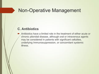 C. Antibiotics
 Antibiotics have a limited role in the treatment of either acute or
chronic pilonidal disease, although oral or intravenous agents
may be considered in patients with significant cellulites,
underlying Immunosuppression, or concomitant systemic
illness.
Non-Operative Management
 