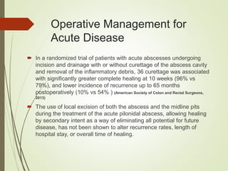Operative Management for
Acute Disease
 In a randomized trial of patients with acute abscesses undergoing
incision and drainage with or without curettage of the abscess cavity
and removal of the inflammatory debris, 36 curettage was associated
with significantly greater complete healing at 10 weeks (96% vs
79%), and lower incidence of recurrence up to 65 months
postoperatively (10% vs 54% ) (American Society of Colon and Rectal Surgeons,
2013)
 The use of local excision of both the abscess and the midline pits
during the treatment of the acute pilonidal abscess, allowing healing
by secondary intent as a way of eliminating all potential for future
disease, has not been shown to alter recurrence rates, length of
hospital stay, or overall time of healing.
 