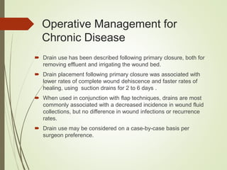  Drain use has been described following primary closure, both for
removing effluent and irrigating the wound bed.
 Drain placement following primary closure was associated with
lower rates of complete wound dehiscence and faster rates of
healing, using suction drains for 2 to 6 days .
 When used in conjunction with flap techniques, drains are most
commonly associated with a decreased incidence in wound fluid
collections, but no difference in wound infections or recurrence
rates.
 Drain use may be considered on a case-by-case basis per
surgeon preference.
Operative Management for
Chronic Disease
 