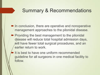 Summary & Recommendations
 In conclusion, there are operative and nonoperative
management approaches to the pilonidal disease.
 Providing the best management to the pilonidal
disease will reduce total hospital admission days,
will have fewer total surgical procedures, and an
earlier return to work.
 It is best to have one uniform recommended
guideline for all surgeons in one medical facility to
follow.
 