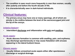 • The condition is seen much more frequently in men than women, usually
after puberty and before the fourth decade of life.
• It is characteristically seen in dark-haired individuals.
Clinical features:
• The primary sinus may have one or many openings, all of which are
strictly in the midline between the level of the sacrococcygeal joint and
the tip of the coccyx.
Irritative features:
• Intermittent discharge and inflammation with pain and swelling.
Acute sepsis:
• Acute abscess formation is common with swelling, pain, and erythema;
may discharge spontaneously or may cause fistulation with sinuses
appearing in the lateral buttock tissue.
Chronic sepsis:
• Usually follows unresolved acute sepsis either after spontaneous
discharge or surgical drainage.
 