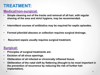 TREATMENT:
Medical/non-surgical:
• Simple cleaning out of the tracks and removal of all hair, with regular
shaving of the area and strict hygiene, may be recommended.
• Intermittent courses of antibiotics may be required for septic episodes.
• Formed pilonidal abscess or collection requires surgical drainage.
• Recurrent sepsis usually requires surgical treatment.
Surgical:
• Principles of surgical treatments are:
• Excision of all sinus openings.
• Obliteration of all infected or chronically inflamed tissue.
• Obliteration of the natal cleft by flattening (thought to be most important in
the prevention of recurrence by reducing the risk of further hair
implantation).
 