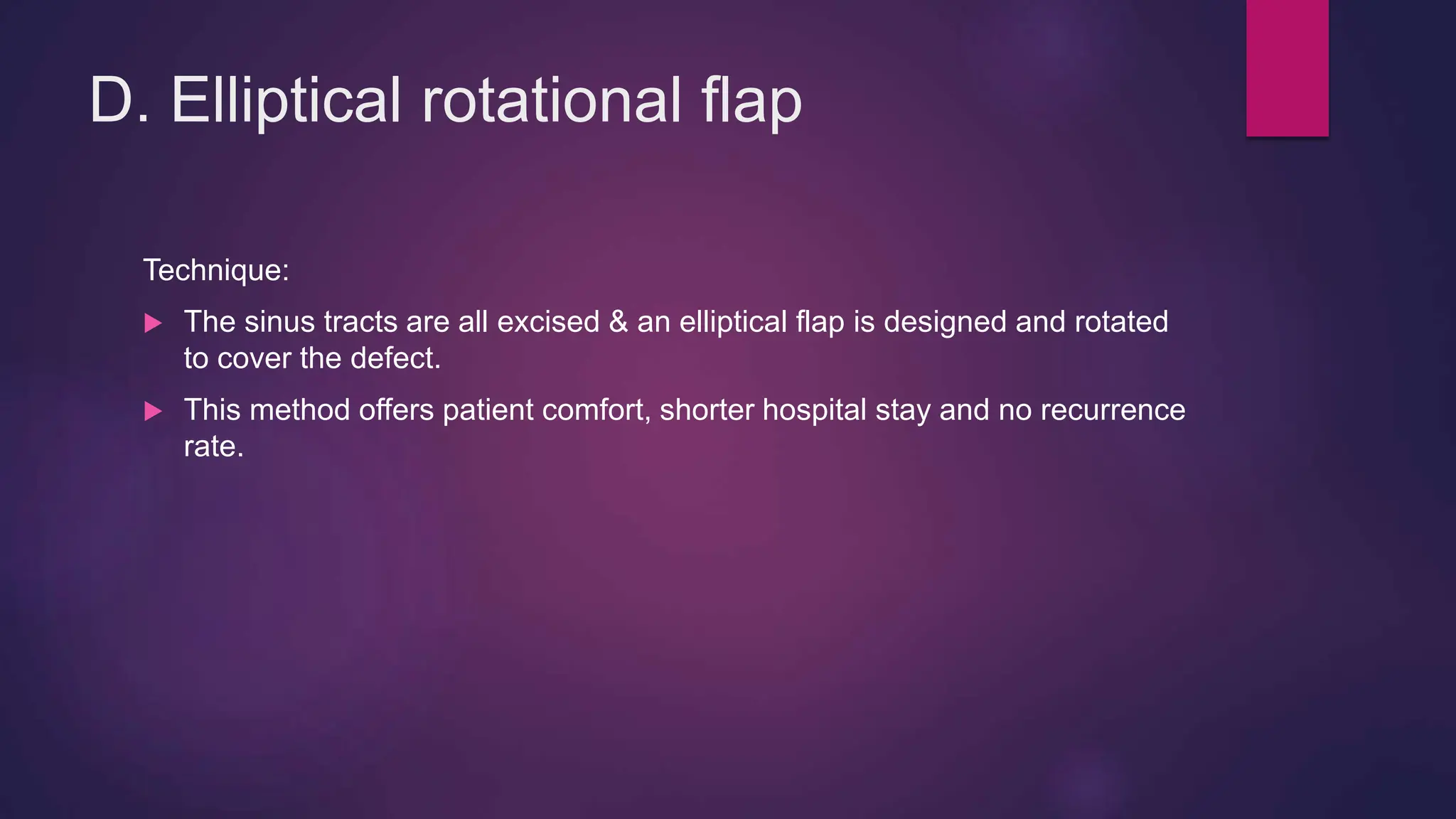 D. Elliptical rotational flap
Technique:
 The sinus tracts are all excised & an elliptical flap is designed and rotated
to cover the defect.
 This method offers patient comfort, shorter hospital stay and no recurrence
rate.
 