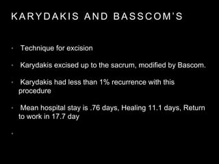 K A R Y D A K I S A N D B A S S C O M ’ S
• Technique for excision
• Karydakis excised up to the sacrum, modified by Bascom.
• Karydakis had less than 1% recurrence with this
procedure
• Mean hospital stay is .76 days, Healing 11.1 days, Return
to work in 17.7 day
•
 