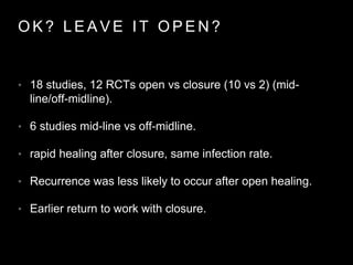 O K ? L E A V E I T O P E N ?
• 18 studies, 12 RCTs open vs closure (10 vs 2) (mid-
line/off-midline).
• 6 studies mid-line vs off-midline.
• rapid healing after closure, same infection rate.
• Recurrence was less likely to occur after open healing.
• Earlier return to work with closure.
 