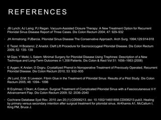 R E F E R E N C E S
• JB Lynch; AJ Laing; PJ Regan. Vacuum-Assisted Closure Therapy: A New Treatment Option for Recurrent
Pilonidal Sinus Disease Report of Three Cases. Dis Colon Rectum 2004; 47: 929–932
• JH Armstrong; PJBarcia. Pilonidal Sinus Disease The Conservative Approach. Arch Surg. 1994;129:914-918
• E Tezel; H Bostanci; Z Anadol. Cleft Lift Procedure for Sacrococcygeal Pilonidal Disease. Dis Colon Rectum
2009; 52: 135- 139
• M Gips; Y Melki; L Salem: Minimal Surgery for Pilonidal Disease Using Trephines: Description of a New
Technique and Long-Term Outcomes in 1,358 Patients. Dis Colon & Rect Vol 51: 1656–1663 (2008)
• E Aygen; K Arslan; O Dogru. Crystallized Phenol in Nonoperative Treatment of Previously Operated, Recurrent
Pilonidal Disease. Dis Colon Rectum 2010; 53: 932–935
• JN Lund, D.M; S Leveson. Fibrin Glue in the Treatment of Pilonidal Sinus: Results of a Pilot Study. Dis Colon
Rectum 2005; 48: 1094– 1096
• R Eryilmaz; I Okan; A Coskun. Surgical Treatment of Complicated Pilonidal Sinus with a Fasciocutaneous V-Y
Advancement Flap. Dis Colon Rectum 2009; 52: 2036–2040
• Cochrane Database Syst Rev. 2010 Jan 20;(1):CD006213. doi: 10.1002/14651858.CD006213.pub3. Healing
by primary versus secondary intention after surgical treatment for pilonidal sinus. Al-Khamis A1, McCallum I,
King PM, Bruce J.
 