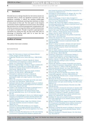 5. Conclusion
Pilonidal sinus is a benign disorder but two serious issues are
associated with it; those are signiﬁcant economic loss and
signiﬁcant morbidity. It affects the working middle-aged
population and individuals receiving their education or those
in early phases of their job. The time spent in the hospital
continues to result in signiﬁcant economic issues. The Limberg
ﬂap procedure has minimal postoperative complications and
very low recurrence in long-term follow-up with minimal time
to be spent in hospital. Though it requires a good geometric
calculation for raising the ﬂap, the ﬂap never fails with an
advantage of ﬂattening natal cleft so to have the low
recurrence of the disease.
Conﬂicts of interest
The authors have none to declare.
r e f e r e n c e s
1. Mayo OH. Observations on Injuries and Disease of Rectum.
London: Burgess and Hill; 1833:45–46.
2. Hodge RM. Pilonidal sinus. Boston Med Surg J. 1880;103:485–
486.
3. Sondeno K, Andersen E, Nesvik I, Spreide JA. Patient
characteristics and symptoms in chronic pilonidal sinus
disease. Int J Colorectal Dis. 1995;10:39–42.
4. Mentes O, Bagci M, Bilgin T, Coskun I, Ozgul O, Ozdemir M.
Management of pilonidal sinus disease with oblique
excision and primary closure results of 493 patients. Dis
Colon Rectum. 2006;49:104–108.
5. Basom J. Pilonidal disease: long-term results of follicle
removal. Dis Colon Rectum. 1983;26:800–807.
6. Chintapatla S, Safarowi N, Kumar S, Haboubi N.
Sacrococcygeal pilonidal sinus: historical review,
pathological insight and surgical options. Tech Coloproctol.
2003;7:3–8.
7. Weston SD, Schlachter IS. Pilonidal cyst of the anal canal:
case report. Dis Colon Rectum. 1963;6:139–141.
8. Eryilmaz R, Sahin M, Okan I, Alimoglu O, Somay A. Umbilical
pilonidal sinus disease: predisposing factors and treatment.
World J Surg. 2005;29:1158–1168.
9. Goodall P. The etiology and treatment of pilonidal sinus: a
review of 163 patients. Br J Surg. 1961;49:212–218.
10. Clothiers PR, Haywood IR. The natural history of the
post anal (pilonidal) sinus. Ann R Coll Surg Engl. 1984;66:
201–203.
11. Schoelller T, Wechselberger G, Otto A, et al. Deﬁnite surgical
treatment of complicated recurrent pilonidal disease with
modiﬁed fasciocutaneous V-Y advancement ﬂap. Surgery.
1997;121:258–263.
12. Bascom J. Pilonidal disease: origin from follicles of hairs
and results of follicle removal at treatment. Surgery.
1980;87:567–572.
13. Quinodoz PD, Chilcott M, Grolleau JL, et al. Surgical
treatment of sacrococcygeal pilonidal sinus disease by
excision and skin ﬂaps: the Toulouse experience. Eur J Surg.
1999;165:1061–1065.
14. Cubukcu A, Gonullu NN, Pakosy M, et al. The role of obesity
on recurrence of pilonidal sinus disease in patients who
were treated by excision and Limberg ﬂap transposition. Int J
Colorectal Dis. 2000;15:173–175.
15. Arumugam PJ, Chandrasekaran TV, Morgan AR, et al. The
rhomboid ﬂap for pilonidal disease. Colorectal Dis.
2003;5:218–221.
16. Yilmaz S, Kirimlioglu V, Katz D. Role of simple V-Y
advancement ﬂap in the treatment of complicated pilonidal
sinus. Eur J Surg. 2000;166:269–272.
17. al-Hassan HK, Francis IM, Neglen P. Primary closure or
secondary granulation after excision of pilonidal sinus? Acta
Chir Scand. 1990;156:695–699.
18. Urhan M, Kucukel F, Topgul K, Ozer I, Sari S. Rhomboid
excision and Limberg ﬂap for managing pilonidal sinus;
result of 102 cases. Dis Colon Rectum. 2002;45:656–659.
19. Holm J, Hulten L. Simple primary closure for pionidal
disease. Acta Chir Scand. 1970;136:537–540.
20. Karydakis GE. New approach to the problem of pilonidal
sinus. Lancet. 1973;2:1414–1415.
21. Clothier RR, Haywood IR. The natural history of the post
anal (pilonidal) sinus. Ann R Coll Surg Engl. 1984;66:201–203.
22. Bascom J. Surgical treatment of pilonidal disease. BMJ.
2008;336:842–843.
23. Menzel T, Dorner A, Cramer J. Excision and open wound
treatment of pilonidal sinus. Rate of recurrence and
duration of work incapacity. Deusch med Wochenschr.
1997;122:1447–1451.
24. Bule LA. Classic articles in colonic and rectal surgery 1890-
1975; jeep disease (Pilonidal disease of mechanized warfare).
Dis Colon Rectum. 1982;25:384–390.
25. Kronborg O, Christensen K, Zimmermann-Nielsen C.
Chronic pilonidal disease: a randomized trial with a
complete 3 year follow up. Br J Surg. 1985;72:303–304.
26. Bascom J, Bascom T. Failed Pilonidal surgery: new paradigm
and new operation leading to cures. Arch Surg.
2002;137:1146–1151.
27. Flannery BP, Kidd HA. A review of pilonidal sinus lesions
and a method of treatment. Postgrad Med J. 1967;43:353–358.
28. Bascom J, Bascom T. Utility of cleft lift procedure in
refractory pilonidal disease. Am J Surg. 2007;193:606–609.
29. Rickets JA. Ambulatory surgical management of pilonidal
sinus. Am Surg. 1974;40:237–240.
30. Armstrong JH, Barcia PJ. Pilonidal sinus disease. The
conservative approach. Arch Surg. 1994;129:914–919.
31. Lord PH, Miller DM. Pilonidal sinus: a simple treatment. Br J
Surg. 1965;52:298–300.
32. Miocinovic M, Horzic M, Bunoza D. The treatment of
pilonidal disease of sacrococcygeal region by the method of
limited excision and open wound healing. Acta Med Croatia.
2000;54:27–31.
33. Jones DJ. ABC of colorectal diseases. Pilonidal sinus. BMJ.
1992;305:410–412.
34. Serour F, Somekh E, Krutman B, Gorenstein A. Excision with
primary closure and suction drainage for pilonidal sinus in
adolescent patients. Paediatric Surg Int. 2002;18:159–161.
35. Sondenna A, Anderson E, Neswik I, Soreide JA. Patient
characteristics and symptoms in chronic pilonidal sinus
disease. Int J Colorectal Dis. 1995;10:39–42.
36. Karydakis GE. Easy and successful treatment of pilonidal
sinus after explanation of its causative process. Aust N Z
Surg. 1992;62:385–389.
37. Morden P, Drongowski RA, Geiger JD, Hirschi RB, Teitelbaum
DH. Comparison of Karydakis versus midline excision for
treatment of pilonidal sinus disease. Pediatr Surg Int.
2005;21:793–796.
38. Khadrawy O, Hashish M, Ismail K, Shalaby H. Outcome of
the rhomboid ﬂap for recurrent pilonidal disease. World J
Surg. 2009;33:1064–1068.
39. Khanna A, Rombeau JL. Pilonidal disease. Clin Colon Rectal
Surg. 2011;24:46–53.
a p o l l o m e d i c i n e x x x ( 2 0 1 5 ) x x x – x x x6
APME-309; No. of Pages 7
Please cite this article in press as: Khanna AK, Tiwary SK. Pilonidal sinus disease with especial reference to Limberg ﬂap, Apollo Med.
(2015), http://dx.doi.org/10.1016/j.apme.2015.07.013
 