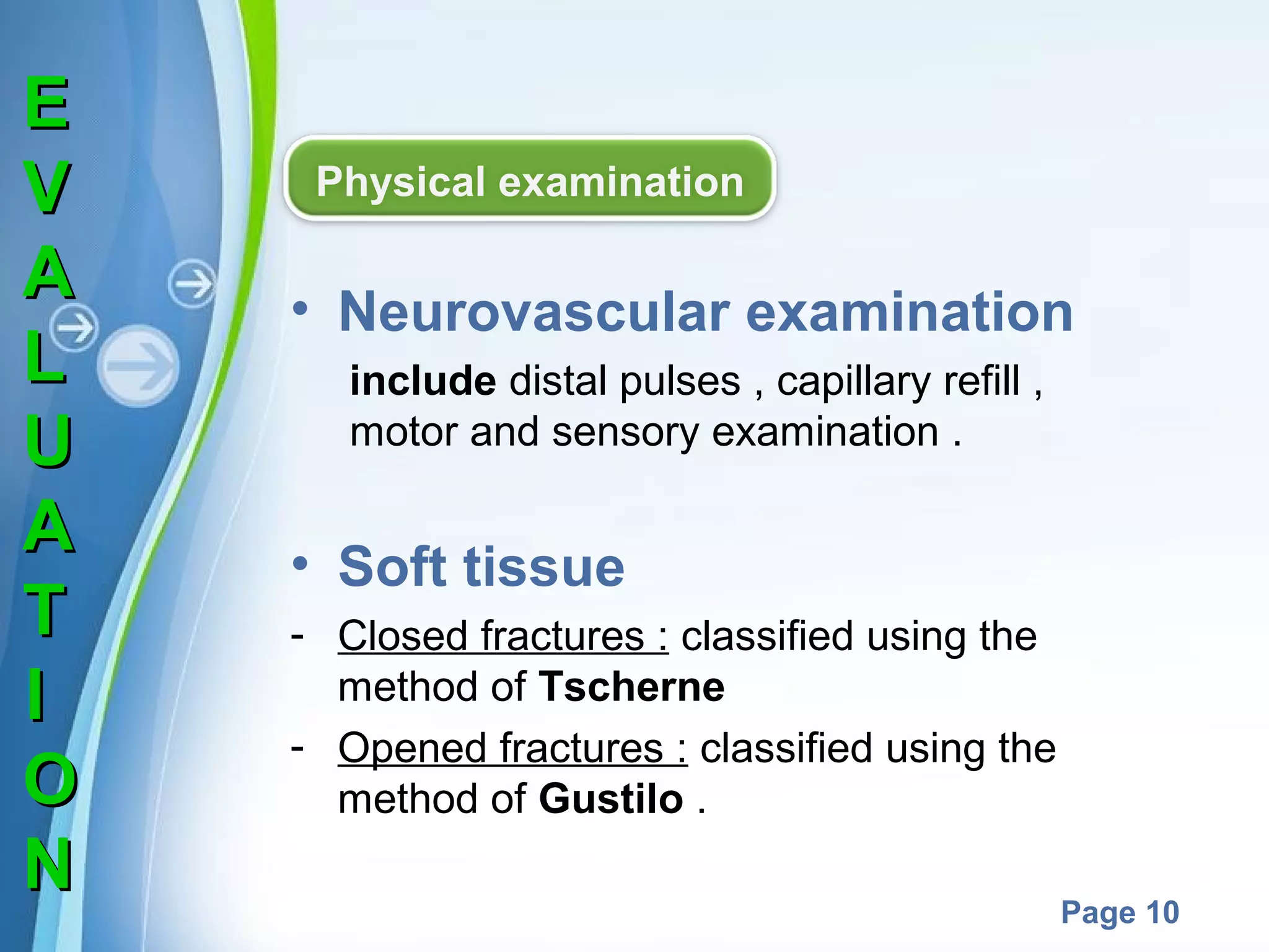 E
V
A
L
U
A
T
I
O
N

Physical examination

• Neurovascular examination
include distal pulses , capillary refill ,
motor and sensory examination .

• Soft tissue
- Closed fractures : classified using the
method of Tscherne
- Opened fractures : classified using the
method of Gustilo .
Powerpoint Templates

Page 10

 