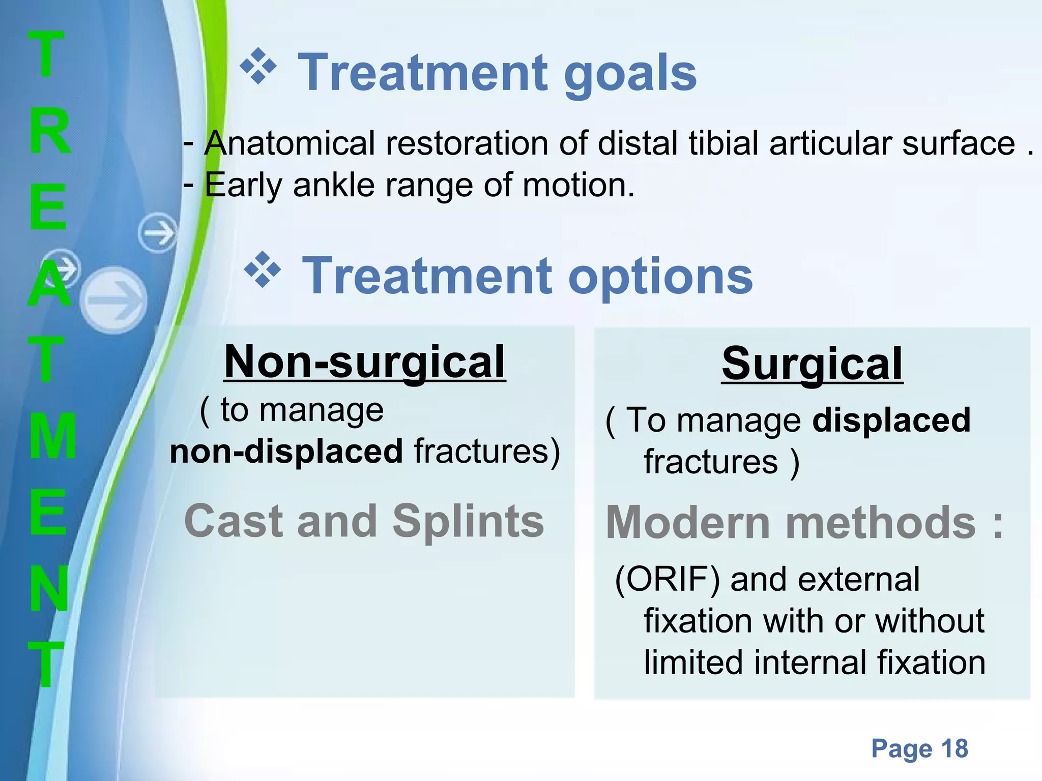 T
R
E
A
T
M
E
N
T

 Treatment goals
- Anatomical restoration of distal tibial articular surface .
- Early ankle range of motion.

 Treatment options
Non-surgical
( to manage
non-displaced fractures)

Cast and Splints

Surgical
( To manage displaced
fractures )

Modern methods :
(ORIF) and external
fixation with or without
limited internal fixation

Powerpoint Templates

Page 18

 