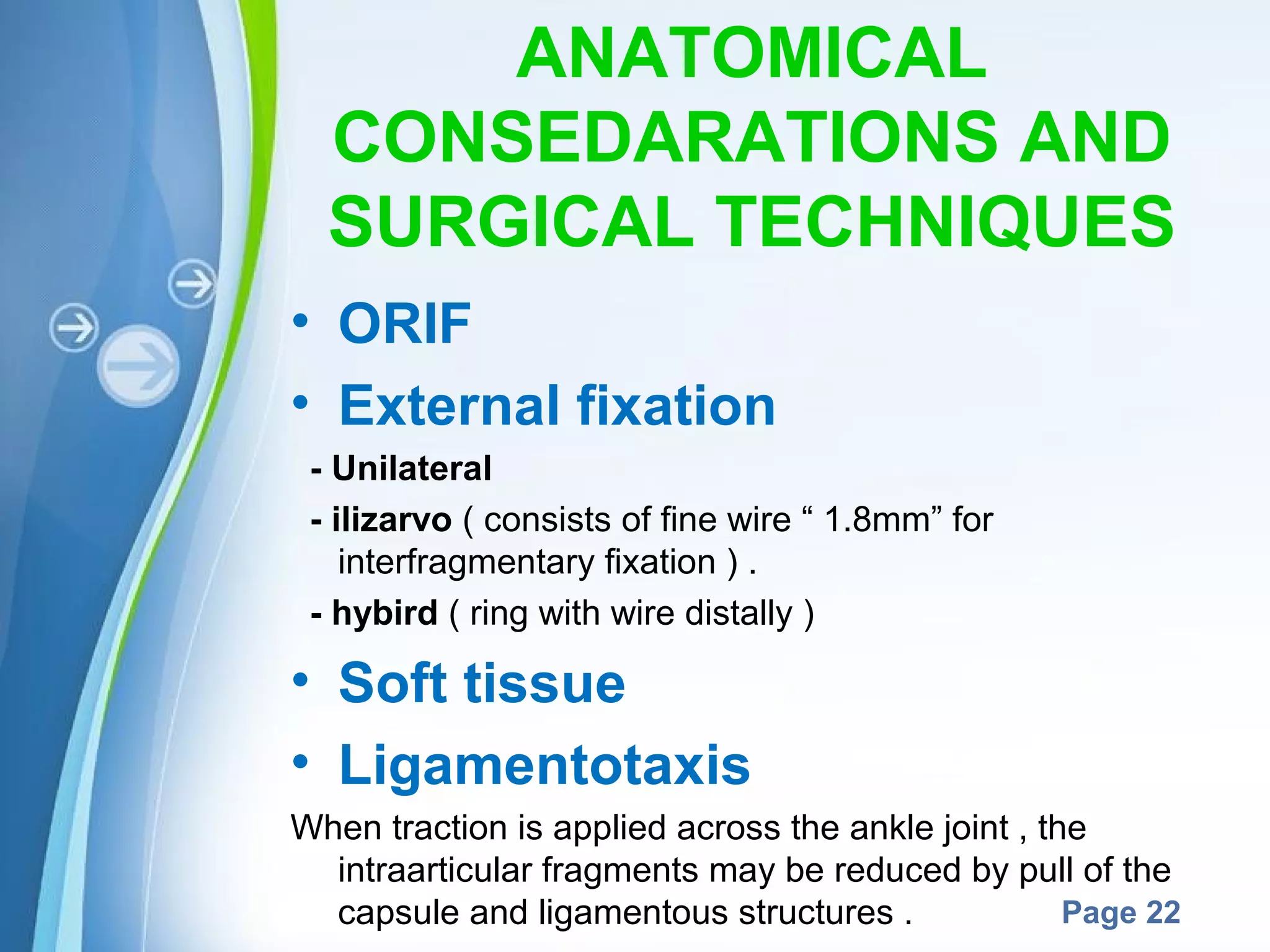 ANATOMICAL
CONSEDARATIONS AND
SURGICAL TECHNIQUES
• ORIF
• External fixation
- Unilateral
- ilizarvo ( consists of fine wire “ 1.8mm” for
interfragmentary fixation ) .
- hybird ( ring with wire distally )

• Soft tissue
• Ligamentotaxis
When traction is applied across the ankle joint , the
intraarticular fragments may be reduced by pull of the
Powerpoint Templates
Page 22
capsule and ligamentous structures .

 