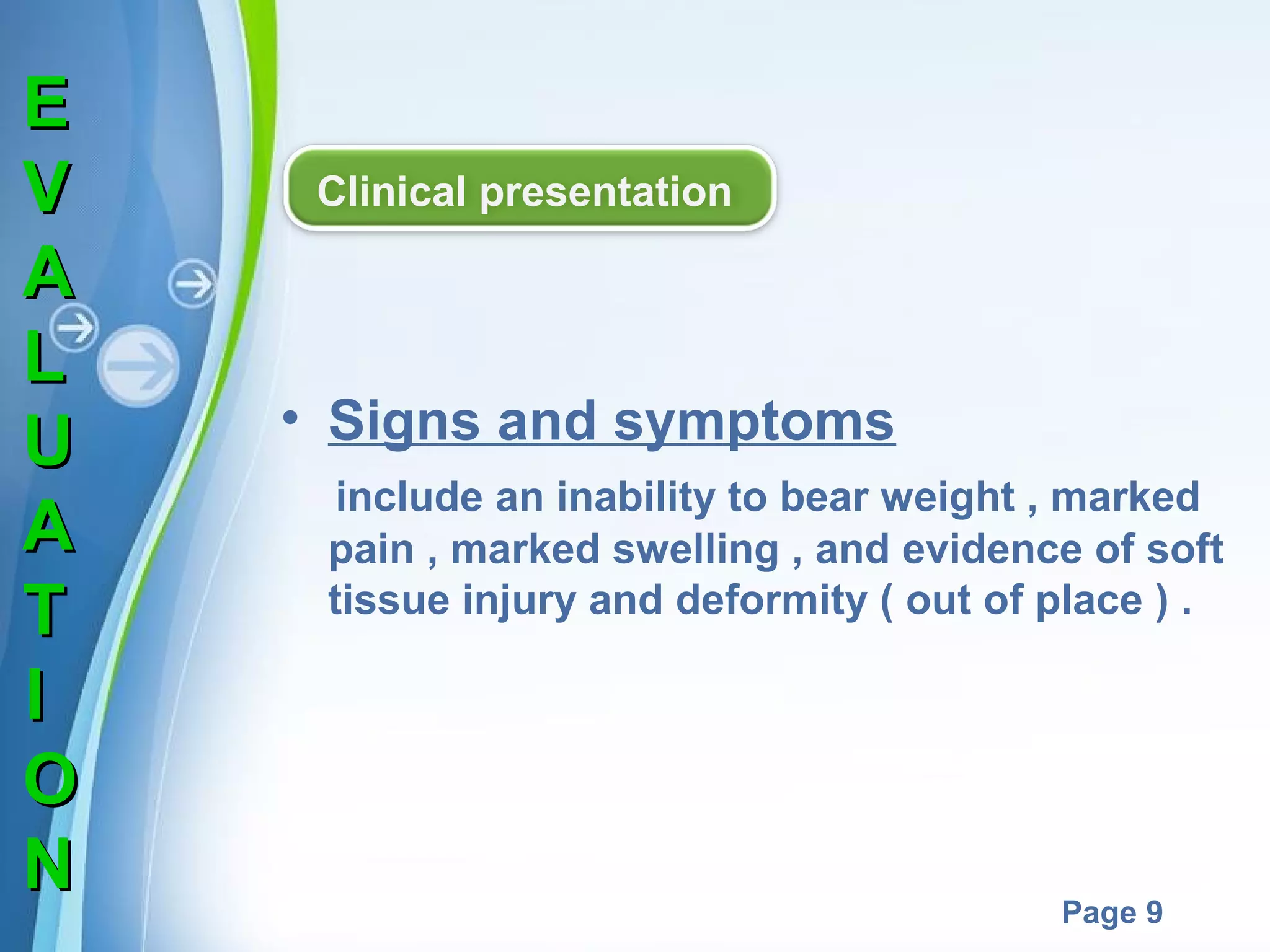 E
V
A
L
U
A
T
I
O
N

Clinical presentation

• Signs and symptoms
include an inability to bear weight , marked
pain , marked swelling , and evidence of soft
tissue injury and deformity ( out of place ) .

Powerpoint Templates

Page 9

 