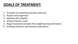 GOALS OF TREATMENT:
1. To obtain an anatomical articular reduction
2. Restore axial alignment
3. Maintain joint stability
4. Achieve fracture union
5. Regain functional and pain-free weight bearing and motion
6. Avoiding infections and wound complications.
 