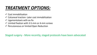 TREATMENT OPTIONS:
 Cast immobilization
 Calcaneal traction- Later cast immobilization
 Ligamentotaxis with ex-fix
 Limited fixation with 3-5-mm or 4-mm screws
 Percutaneous or limited Open Reduction
Staged surgery - More recently, staged protocols have been advocated
 