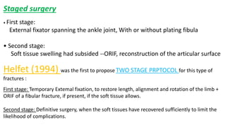 Staged surgery
• First stage:
External fixator spanning the ankle joint, With or without plating fibula
• Second stage:
Soft tissue swelling had subsided --ORIF, reconstruction of the articular surface
Helfet (1994) was the first to propose TWO STAGE PRPTOCOL for this type of
fractures :
First stage: Temporary Extemal fixation, to restore length, alignment and rotation of the limb +
ORIF of a fibular fracture, if present, if the soft tissue allows.
Second stage: Definitive surgery, when the soft tissues have recovered sufficiently to limit the
likelihood of complications.
 