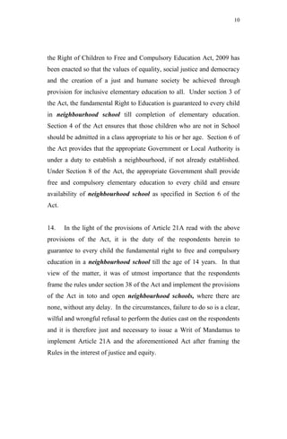 10




the Right of Children to Free and Compulsory Education Act, 2009 has
been enacted so that the values of equality, social justice and democracy
and the creation of a just and humane society be achieved through
provision for inclusive elementary education to all. Under section 3 of
the Act, the fundamental Right to Education is guaranteed to every child
in neighbourhood school till completion of elementary education.
Section 4 of the Act ensures that those children who are not in School
should be admitted in a class appropriate to his or her age. Section 6 of
the Act provides that the appropriate Government or Local Authority is
under a duty to establish a neighbourhood, if not already established.
Under Section 8 of the Act, the appropriate Government shall provide
free and compulsory elementary education to every child and ensure
availability of neighbourhood school as specified in Section 6 of the
Act.


14.    In the light of the provisions of Article 21A read with the above
provisions of the Act, it is the duty of the respondents herein to
guarantee to every child the fundamental right to free and compulsory
education in a neighbourhood school till the age of 14 years. In that
view of the matter, it was of utmost importance that the respondents
frame the rules under section 38 of the Act and implement the provisions
of the Act in toto and open neighbourhood schools, where there are
none, without any delay. In the circumstances, failure to do so is a clear,
wilful and wrongful refusal to perform the duties cast on the respondents
and it is therefore just and necessary to issue a Writ of Mandamus to
implement Article 21A and the aforementioned Act after framing the
Rules in the interest of justice and equity.
 