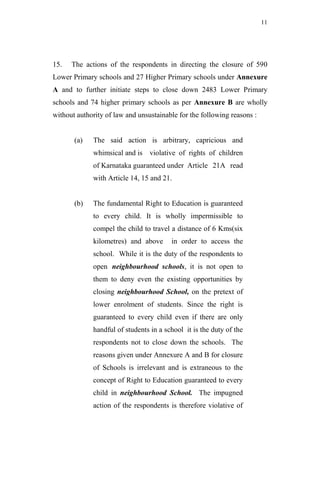 11




15.   The actions of the respondents in directing the closure of 590
Lower Primary schools and 27 Higher Primary schools under Annexure
A and to further initiate steps to close down 2483 Lower Primary
schools and 74 higher primary schools as per Annexure B are wholly
without authority of law and unsustainable for the following reasons :


       (a)   The said action is arbitrary, capricious and
             whimsical and is violative of rights of children
             of Karnataka guaranteed under Article 21A read
             with Article 14, 15 and 21.


       (b)   The fundamental Right to Education is guaranteed
             to every child. It is wholly impermissible to
             compel the child to travel a distance of 6 Kms(six
             kilometres) and above      in order to access the
             school. While it is the duty of the respondents to
             open neighbourhood schools, it is not open to
             them to deny even the existing opportunities by
             closing neighbourhood School, on the pretext of
             lower enrolment of students. Since the right is
             guaranteed to every child even if there are only
             handful of students in a school it is the duty of the
             respondents not to close down the schools. The
             reasons given under Annexure A and B for closure
             of Schools is irrelevant and is extraneous to the
             concept of Right to Education guaranteed to every
             child in neighbourhood School. The impugned
             action of the respondents is therefore violative of
 