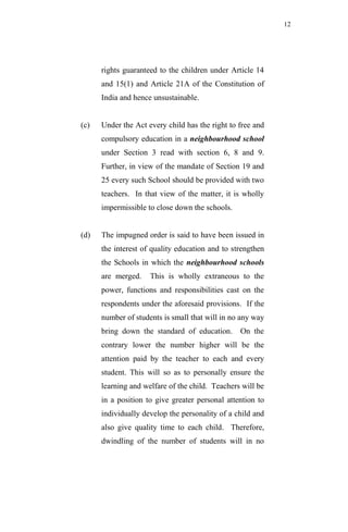 12




      rights guaranteed to the children under Article 14
      and 15(1) and Article 21A of the Constitution of
      India and hence unsustainable.


(c)   Under the Act every child has the right to free and
      compulsory education in a neighbourhood school
      under Section 3 read with section 6, 8 and 9.
      Further, in view of the mandate of Section 19 and
      25 every such School should be provided with two
      teachers. In that view of the matter, it is wholly
      impermissible to close down the schools.


(d)   The impugned order is said to have been issued in
      the interest of quality education and to strengthen
      the Schools in which the neighbourhood schools
      are merged.    This is wholly extraneous to the
      power, functions and responsibilities cast on the
      respondents under the aforesaid provisions. If the
      number of students is small that will in no any way
      bring down the standard of education.      On the
      contrary lower the number higher will be the
      attention paid by the teacher to each and every
      student. This will so as to personally ensure the
      learning and welfare of the child. Teachers will be
      in a position to give greater personal attention to
      individually develop the personality of a child and
      also give quality time to each child. Therefore,
      dwindling of the number of students will in no
 